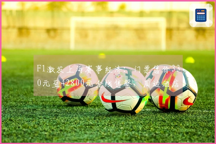 F1激发上海赛事经济：门票售价330元至42800元全线售罄，周边酒店难觅空房