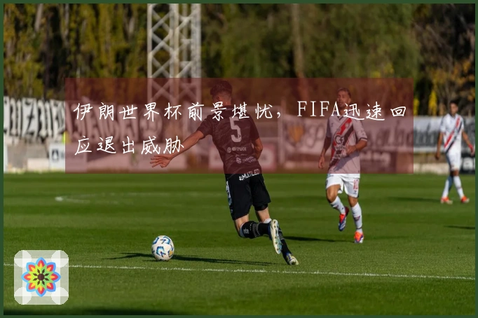 伊朗世界杯前景堪忧，FIFA迅速回应退出威胁
