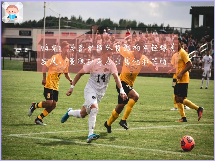 帕克：马奎尔留队将影响年轻球员发展，曼联应考虑出售他和芒特