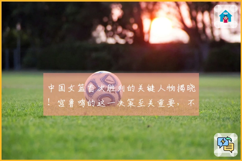 中国女篮首次胜利的关键人物揭晓！宫鲁鸣的这一决策至关重要，不在于韩旭或张子宇。