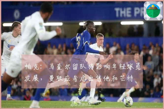 帕克：马奎尔留队将影响年轻球员发展，曼联应考虑出售他和芒特