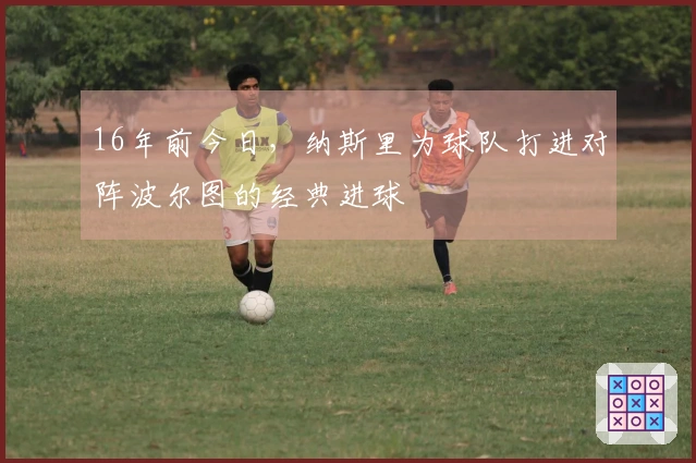 16年前今日，纳斯里为球队打进对阵波尔图的经典进球