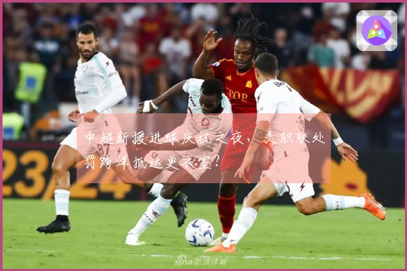 中超新援进球庆祝之夜，美职联处罚跨洋抵达更衣室？