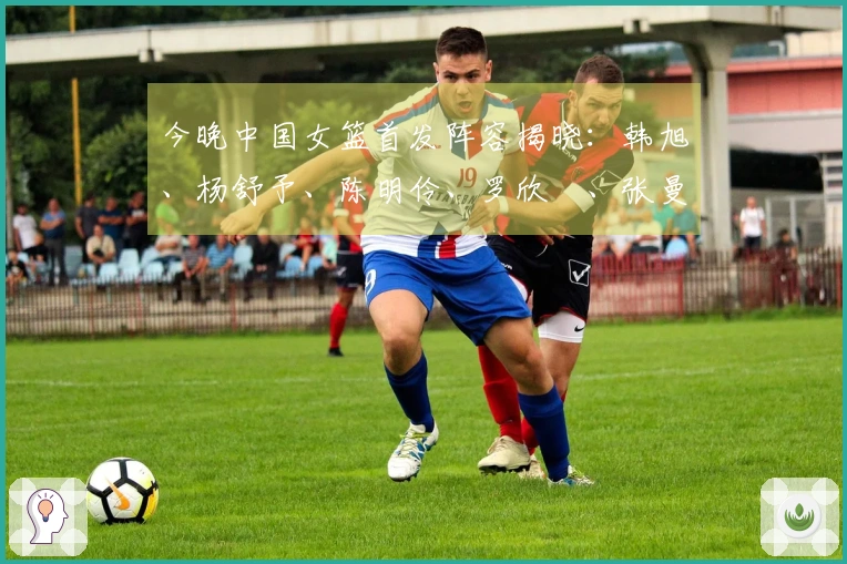 今晚中国女篮首发阵容揭晓：韩旭、杨舒予、陈明伶、罗欣棫、张曼曼