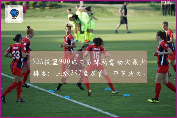 NBA投篮900记三分球所需场次最少排名：三球287场居首，邓罗次之，东契奇第三