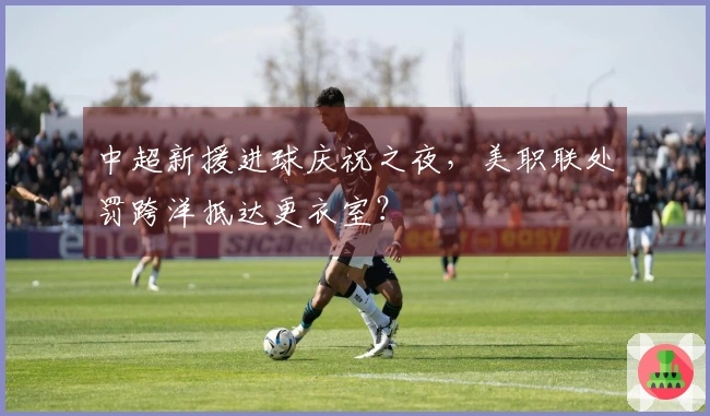 中超新援进球庆祝之夜，美职联处罚跨洋抵达更衣室？