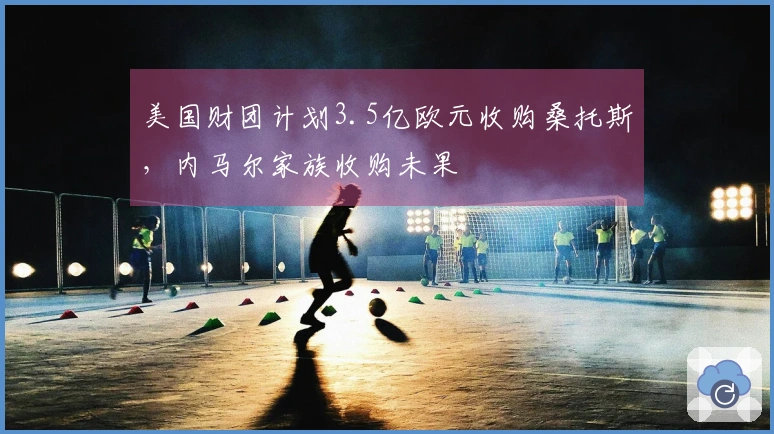 美国财团计划3.5亿欧元收购桑托斯，内马尔家族收购未果