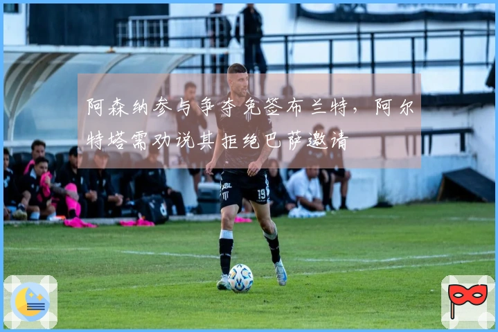 阿森纳参与争夺免签布兰特，阿尔特塔需劝说其拒绝巴萨邀请