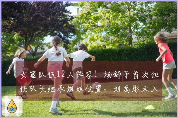 女篮队伍12人阵容！杨舒予首次担任队长继承姐姐位置，刘禹彤未入选