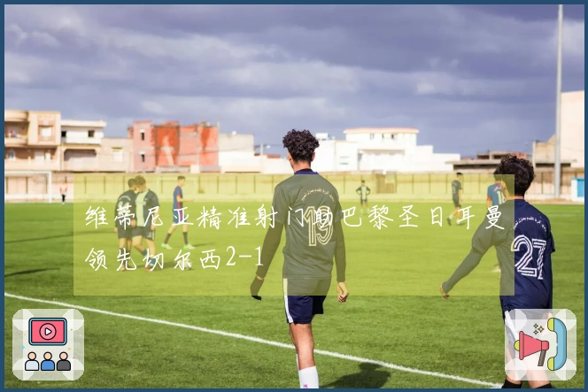 维蒂尼亚精准射门助巴黎圣日耳曼领先切尔西2-1