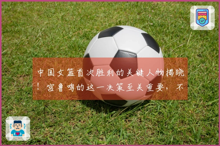 中国女篮首次胜利的关键人物揭晓！宫鲁鸣的这一决策至关重要，不在于韩旭或张子宇。