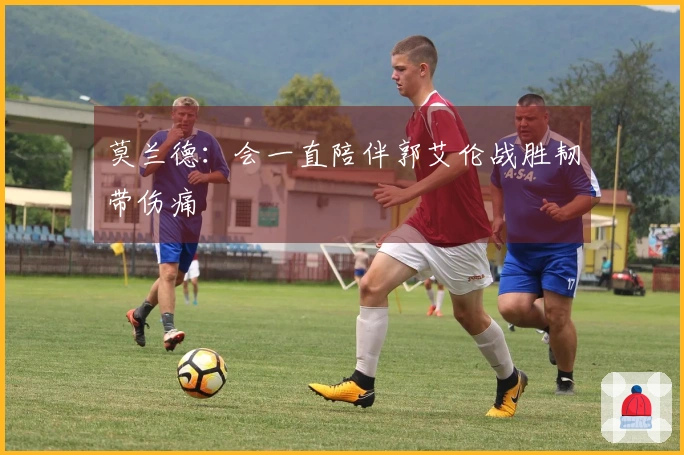 莫兰德：会一直陪伴郭艾伦战胜韧带伤痛