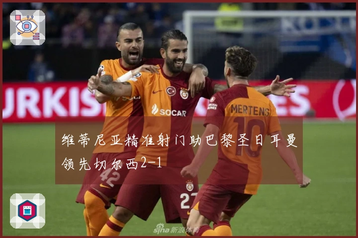 维蒂尼亚精准射门助巴黎圣日耳曼领先切尔西2-1