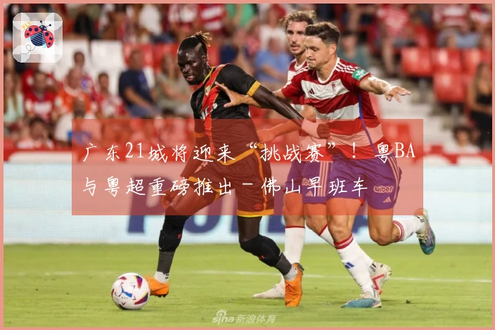 广东21城将迎来“挑战赛”！粤BA与粤超重磅推出 - 佛山早班车