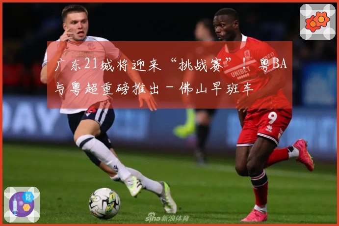 广东21城将迎来“挑战赛”！粤BA与粤超重磅推出 - 佛山早班车