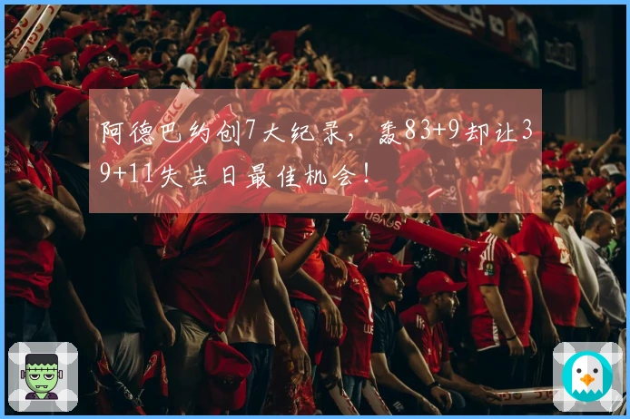 阿德巴约创7大纪录，轰83+9却让39+11失去日最佳机会！
