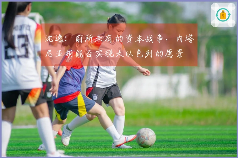 沈逸：前所未有的资本战争，内塔尼亚胡能否实现大以色列的愿景