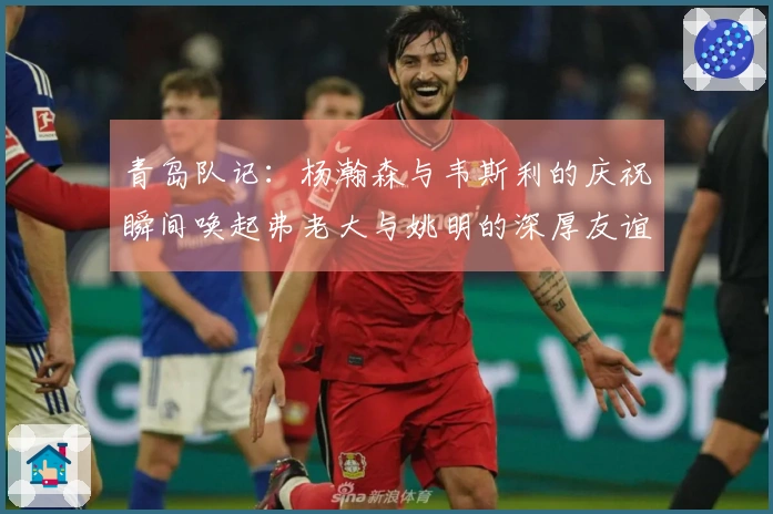 青岛队记：杨瀚森与韦斯利的庆祝瞬间唤起弗老大与姚明的深厚友谊