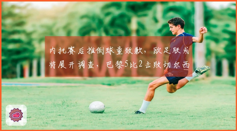 内托赛后推倒球童致歉，欧足联或将展开调查，巴黎5比2击败切尔西