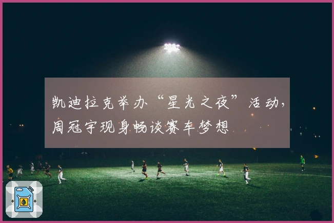 凯迪拉克举办“星光之夜”活动，周冠宇现身畅谈赛车梦想