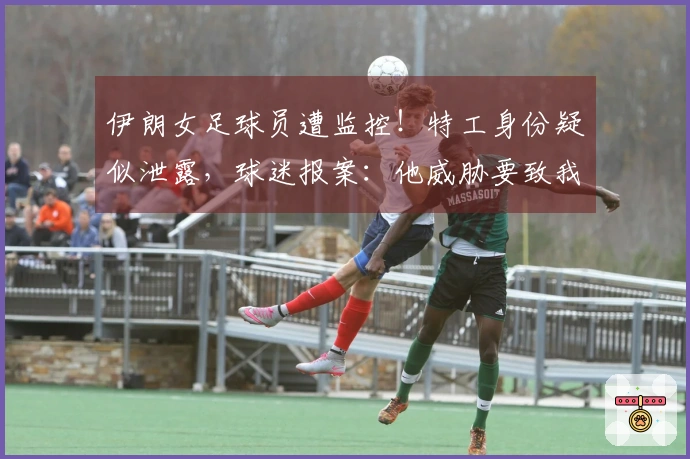 伊朗女足球员遭监控！特工身份疑似泄露，球迷报案：他威胁要致我们于死地
