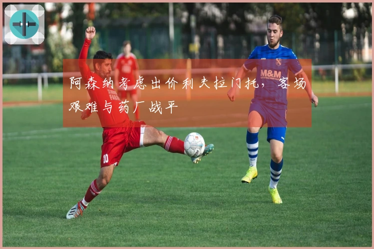 阿森纳考虑出价利夫拉门托，客场艰难与药厂战平