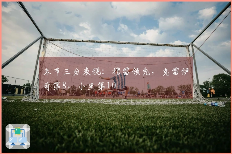 末节三分表现：穆雷领先，克雷伊奇第8，小里第10