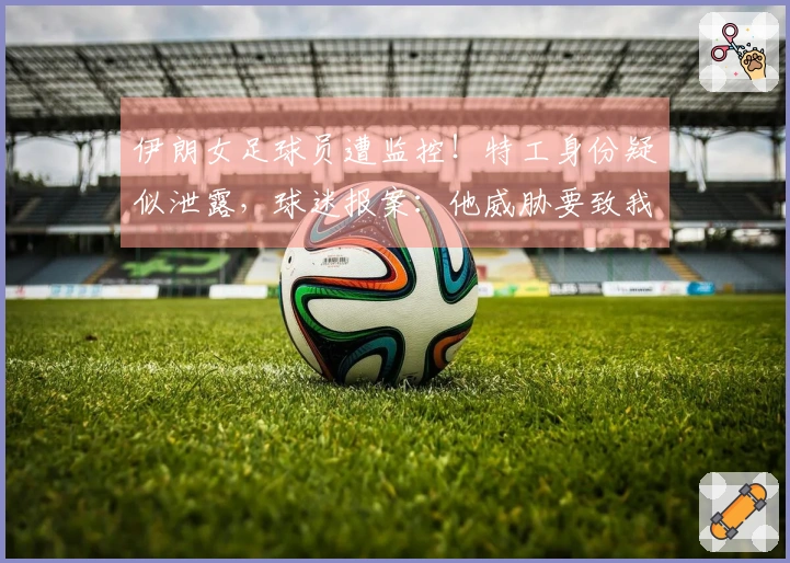 伊朗女足球员遭监控！特工身份疑似泄露，球迷报案：他威胁要致我们于死地
