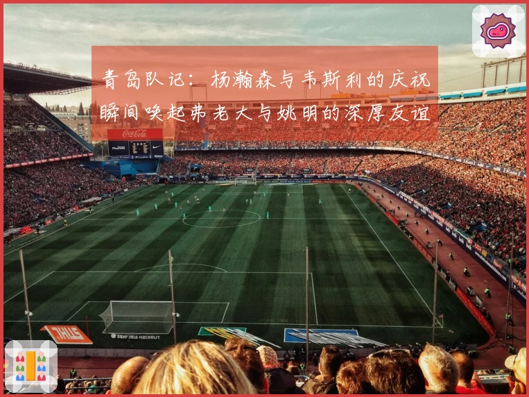 青岛队记：杨瀚森与韦斯利的庆祝瞬间唤起弗老大与姚明的深厚友谊
