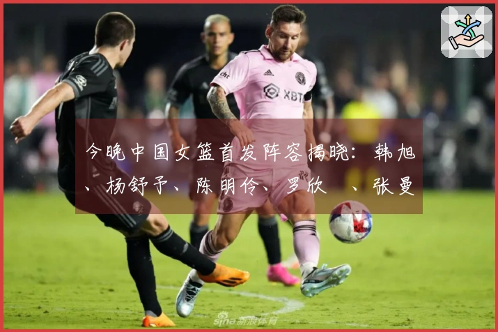 今晚中国女篮首发阵容揭晓：韩旭、杨舒予、陈明伶、罗欣棫、张曼曼