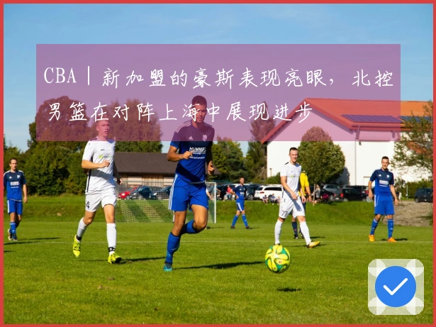 CBA｜新加盟的豪斯表现亮眼，北控男篮在对阵上海中展现进步
