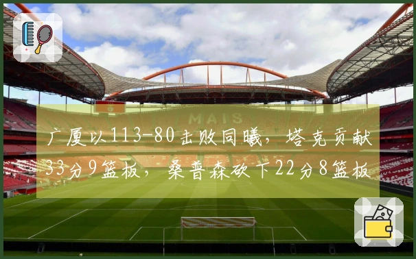 广厦以113-80击败同曦，塔克贡献33分9篮板，桑普森砍下22分8篮板