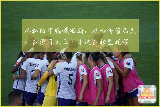 格林防守威慑减弱，核心价值已失，应学习大卫·李适应转型迁移